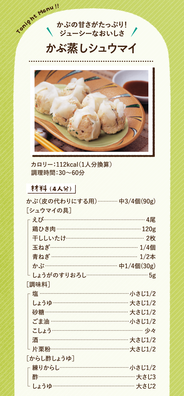 かぶの甘さがたっぷり！ジューシーなおいしさ かぶ蒸しシュウマイ 112kcal（1人分換算） 調理時間：30～60分 材料（4人分）かぶ（皮の代わりにする用） 中3/4個(90g) ［シュウマイの具］えび 4尾 鶏ひき肉 120g 干ししいたけ 2枚 玉ねぎ 1/4個 青ねぎ 1/2本 かぶ 中1/4個(30g) しょうがのすりおろし 5g［調味料］塩 小さじ1/2 しょうゆ 大さじ1/2 砂糖 大さじ1/2 ごま油 小さじ1/2 こしょう 少々 酒 大さじ1/2 片栗粉 大さじ1/2 ［からし酢しょうゆ］練りからし 小さじ1/2 酢 大さじ3 しょうゆ 大さじ2