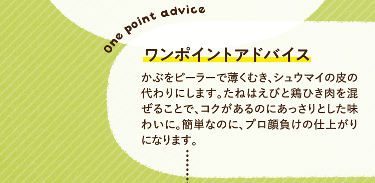 ワンポイントアドバイス かぶをピーラーで薄くむき、シュウマイの皮の代わりにします。たねはえびと鶏ひき肉を混ぜることで、コクがあるのにあっさりとした味わいに。簡単なのに、プロ顔負けの仕上がりになります。