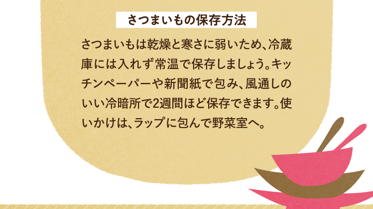 さつまいもの保存方法 さつまいもは乾燥と寒さに弱いため、冷蔵庫には入れず常温で保存しましょう。キッチンペーパーや新聞紙で包み、風通しのいい冷暗所で2週間ほど保存できます。使いかけは、ラップに包んで野菜室へ。