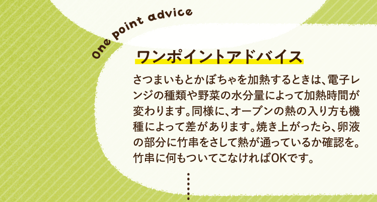ワンポイントアドバイス さつまいもとかぼちゃを加熱するときは、電子レンジの種類や野菜の水分量によって加熱時間が変わります。同様に、オーブンの熱の入り方も機種によって差があります。焼き上がったら、卵液の部分に竹串をさして熱が通っているか確認を。竹串に何もついてこなければOKです。