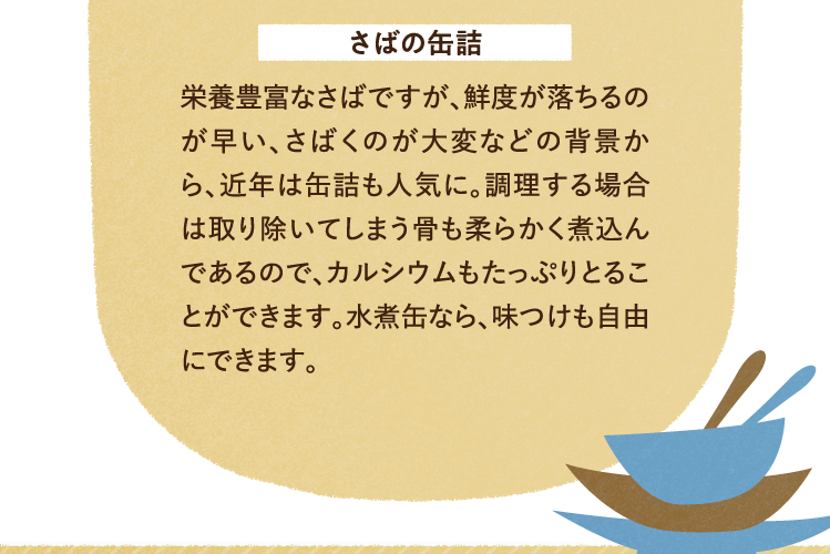 さばの缶詰 栄養豊富なさばですが、鮮度が落ちるのが早い、さばくのが大変などの背景から、近年は缶詰も人気に。調理する場合は取り除いてしまう骨も柔らかく煮込んであるので、カルシウムもたっぷりとることができます。水煮缶なら、味つけも自由にできます。