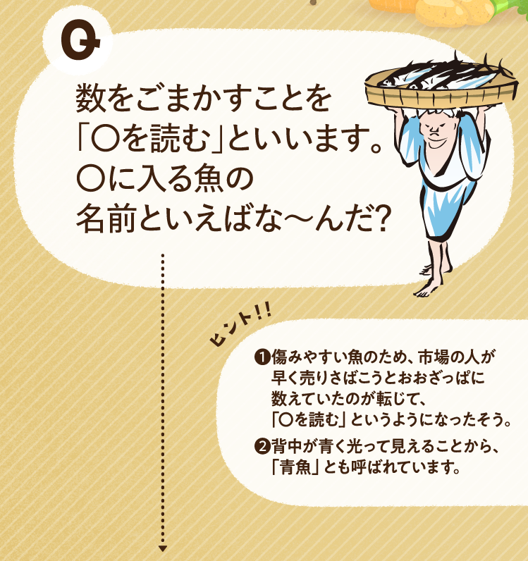 数をごまかすことを「〇を読む」といいます。〇に入る魚の名前といえばな～んだ？ ヒントその1 傷みやすい魚のため、市場の人が早く売りさばこうとおおざっぱに数えていたのが転じて、「〇を読む」というようになったそう。 ヒントその2 背中が青く光って見えることから、「青魚」とも呼ばれています。