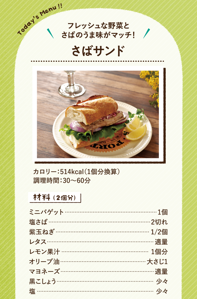フレッシュな野菜とさばのうま味がマッチ！ さばサンド 514kcal（1人分換算） 調理時間：30～60分 材料（2人分）ミニバゲット 1個 塩さば 2切れ 紫玉ねぎ 1/2個 レタス 適量 レモン果汁 1個分 オリーブ油 大さじ1 マヨネーズ 適量 黒こしょう 少々 塩 少々