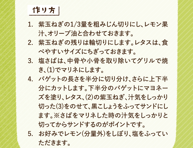 作り方 1.紫玉ねぎの1/3量を粗みじん切りにし、レモン果汁、オリーブ油と合わせておきます。 2.紫玉ねぎの残りは輪切りにします。レタスは、食べやすいサイズにちぎっておきます。 3.塩さばは、中骨や小骨を取り除いてグリルで焼き、(1)でマリネにします。 4.バゲットの長さを半分に切り分け、さらに上下半分にカットします。下半分のバゲットにマヨネーズを塗り、レタス、(2)の紫玉ねぎ、汁気をしっかり切った(3)をのせて、黒こしょうをふってサンドにします。※さばをマリネした時の汁気をしっかりと切ってからサンドするのがポイントです。 5.お好みでレモン(分量外)をしぼり、塩をふっていただきます。