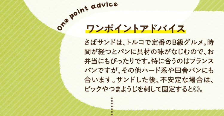 ワンポイントアドバイス さばサンドは、トルコで定番のB級グルメ。時間が経つとパンに具材の味がなじむので、お弁当にもぴったりです。特に合うのはフランスパンですが、その他ハード系や田舎パンにも合います。サンドした後、不安定な場合は、ピックやつまようじを刺して固定すると◎。