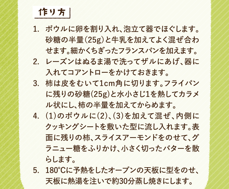 作り方 1.ボウルに卵を割り入れ、泡立て器でほぐします。砂糖の半量（25g）と牛乳を加えてよく混ぜ合わせます。細かくちぎったフランスパンを加えます。 2.レーズンはぬるま湯で洗ってザルにあげ、器に入れてコアントローをかけておきます。 3.柿は皮をむいて1cm角に切ります。フライパンに残りの砂糖(25g)と水小さじ1を熱してカラメル状にし、柿の半量を加えてからめます。 4.(1)のボウルに(2)、(3)を加えて混ぜ、内側にクッキングシートを敷いた型に流し入れます。表面に残りの柿、スライスアーモンドをのせて、グラニュー糖をふりかけ、小さく切ったバターを散らします。 5.180℃に予熱をしたオーブンの天板に型をのせ、天板に熱湯を注いで約30分蒸し焼きにします。