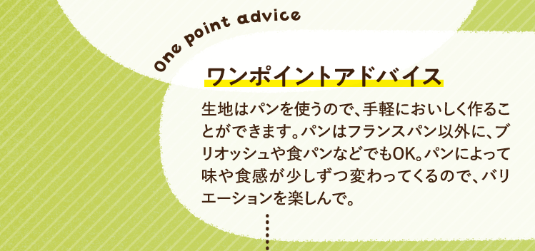ワンポイントアドバイス 生地はパンを使うので、手軽においしく作ることができます。パンはフランスパン以外に、ブリオッシュや食パンなどでもOK。パンによって味や食感が少しずつ変わってくるので、バリエーションを楽しんで。