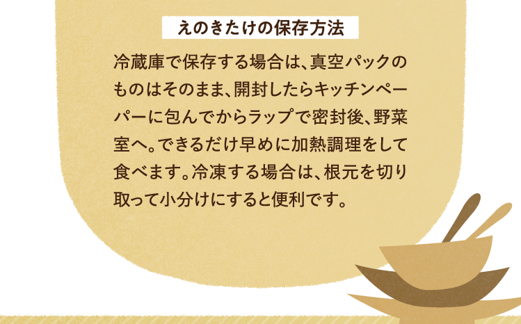 えのきたけの保存方法 冷蔵庫で保存する場合は、真空パックのものはそのまま、開封したらキッチンペーパーに包んでからラップで密封後、野菜室へ。できるだけ早めに加熱調理をして食べます。冷凍する場合は、根元を切り取って小分けにすると便利です。