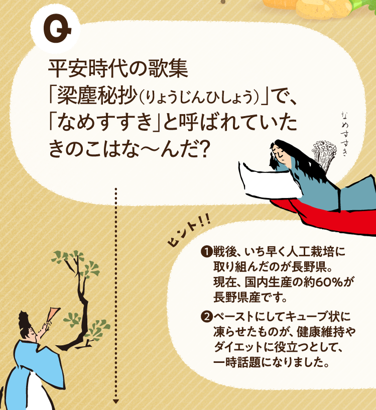 平安時代の歌集「梁塵秘抄（りょうじんひしょう）」で、「なめすすき」と呼ばれていたきのこはな～んだ？ ヒントその1 戦後、いち早く人工栽培に取り組んだのが長野県。現在、国内生産の約60％が長野県産です。 ヒントその2 ペーストにしてキューブ状に凍らせたものが、健康維持やダイエットに役立つとして、一時話題になりました。