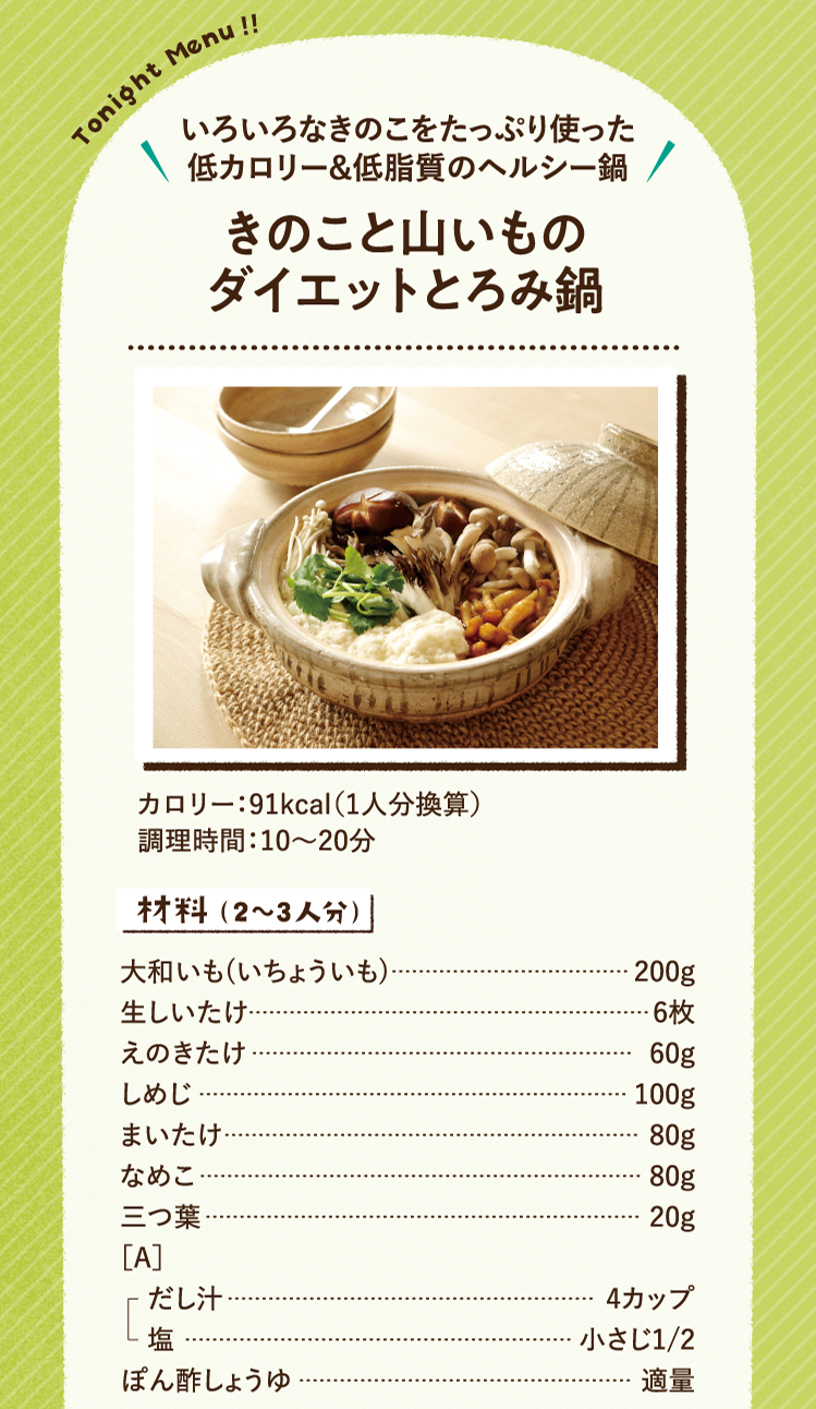 いろいろなきのこをたっぷり使った低カロリー＆低脂質のヘルシー鍋 きのこと山いものダイエットとろみ鍋 91kcal（1人分換算） 調理時間：10～20分 材料（2～3人分）大和いも(いちょういも) 200g 生しいたけ 6枚 えのきたけ 60g しめじ 100g まいたけ 80g なめこ 80g 三つ葉 20g ［A］だし汁 4カップ 塩 小さじ1/2 ぽん酢しょうゆ 適量