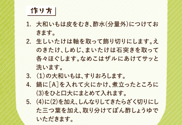 作り方 1.大和いもは皮をむき、酢水(分量外)につけておきます。 2.生しいたけは軸を取って飾り切りにします。えのきたけ、しめじ、まいたけは石突きを取って各々ほぐします。なめこはザルにあけてサッと洗います。 3.（1）の大和いもは、すりおろします。 4.鍋に［A］を入れて火にかけ、煮立ったところに(3)をひと口大にまとめて入れます。 5.(4)に(2)を加え、しんなりしてきたらざく切りにした三つ葉を加え、取り分けてぽん酢しょうゆでいただきます。