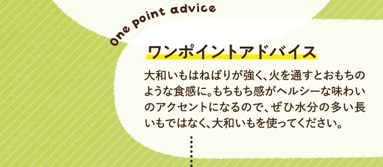 ワンポイントアドバイス 大和いもはねばりが強く、火を通すとおもちのような食感に。もちもち感がヘルシーな味わいのアクセントになるので、ぜひ水分の多い長いもではなく、大和いもを使ってください。