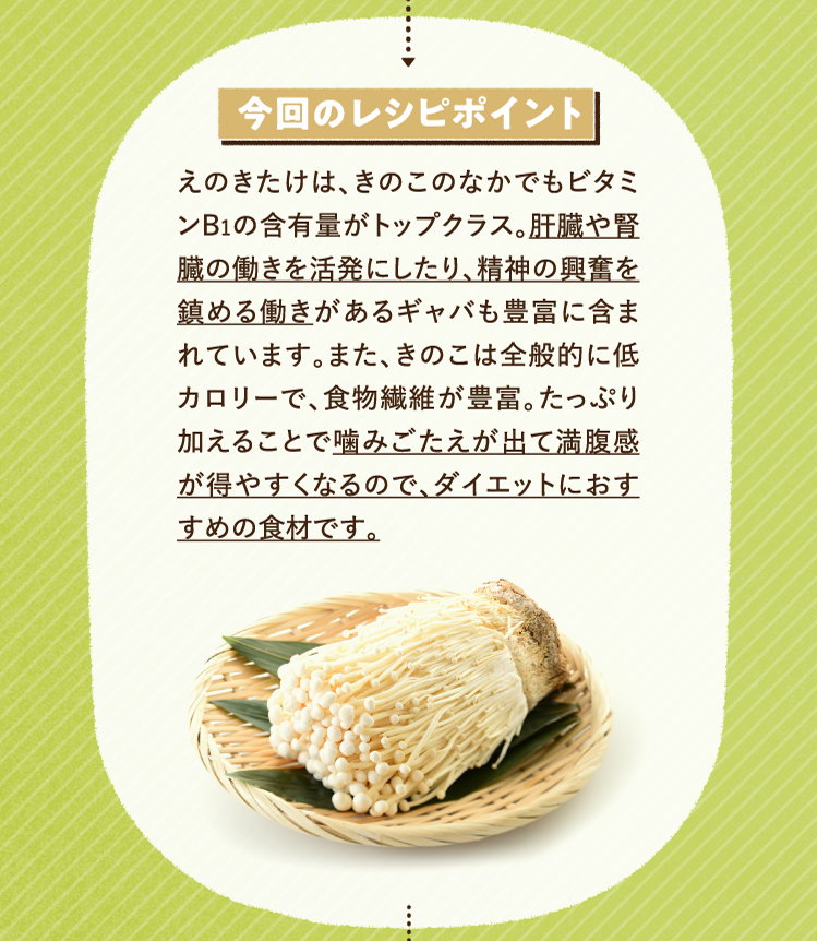 今回のレシピポイント えのきたけは、きのこのなかでもビタミンB1の含有量がトップクラス。肝臓や腎臓の働きを活発にしたり、精神の興奮を鎮める働きがあるギャバも豊富に含まれています。また、きのこは全般的に低カロリーで、食物繊維が豊富。たっぷり加えることで噛みごたえが出て満腹感が得やすくなるので、ダイエットにおすすめの食材です。