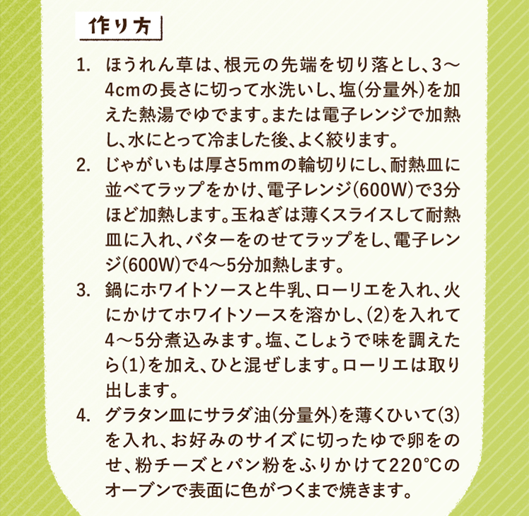 作り方 1.ほうれん草は、根元の先端を切り落とし、3〜4cmの長さに切って水洗いし、塩(分量外)を加えた熱湯でゆでます。または電子レンジで加熱し、水にとって冷ました後、よく絞ります。 2.じゃがいもは厚さ5mmの輪切りにし、耐熱皿に並べてラップをかけ、電子レンジ(600W)で3分ほど加熱します。玉ねぎは薄くスライスして耐熱皿に入れ、バターをのせてラップをし、電子レンジ(600W)で4～5分加熱します。 3.鍋にホワイトソースと牛乳、ローリエを入れ、火にかけてホワイトソースを溶かし、(2)を入れて4〜5分煮込みます。塩、こしょうで味を調えたら(1)を加え、ひと混ぜします。ローリエは取り出します。 4.グラタン皿にサラダ油(分量外)を薄くひいて(3)を入れ、お好みのサイズに切ったゆで卵をのせ、粉チーズとパン粉をふりかけて220℃のオーブンで表面に色がつくまで焼きます。