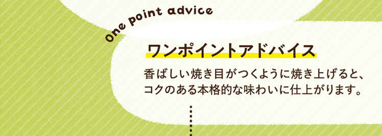 ワンポイントアドバイス 香ばしい焼き目がつくように焼き上げると、コクのある本格的な味わいに仕上がります。