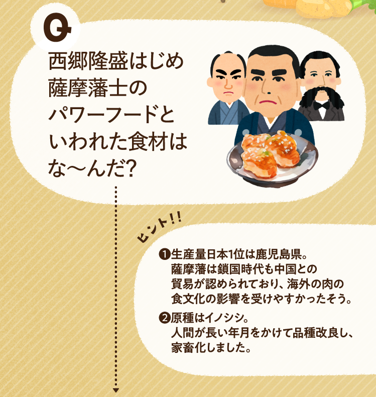 西郷隆盛はじめ薩摩藩士のパワーフードといわれた食材はな～んだ？ ヒントその1 生産量日本1位は鹿児島県。薩摩藩は鎖国時代も中国との貿易が認められており、海外の肉の食文化の影響を受けやすかったそう。 ヒントその2 原種はイノシシ。人間が長い年月をかけて品種改良し、家畜化しました。
