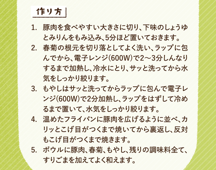 作り方 1.豚肉を食べやすい大きさに切り、下味のしょうゆとみりんをもみ込み、5分ほど置いておきます。 2.春菊の根元を切り落としてよく洗い、ラップに包んでから、電子レンジ(600W)で2〜3分しんなりするまで加熱し、冷水にとり、サッと洗ってから水気をしっかり絞ります。 3.もやしはサッと洗ってからラップに包んで電子レンジ(600W)で2分加熱し、ラップをはずして冷めるまで置いて、水気をしっかり絞ります。 4.温めたフライパンに豚肉を広げるように並べ、カリッとこげ目がつくまで焼いてから裏返し、反対もこげ目がつくまで焼きます。 5.ボウルに豚肉、春菊、もやし、残りの調味料全て、すりごまを加えてよく和えます。