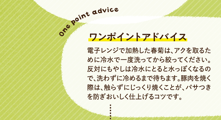ワンポイントアドバイス 電子レンジで加熱した春菊は、アクを取るために冷水で一度洗ってから絞ってください。反対にもやしは冷水にとると水っぽくなるので、洗わずに冷めるまで待ちます。豚肉を焼く際は、触らずにじっくり焼くことが、パサつきを防ぎおいしく仕上げるコツです。
