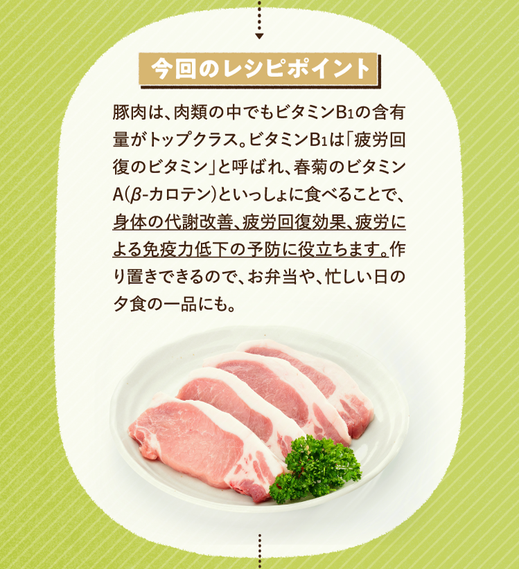今回のレシピポイント 豚肉は、肉類の中でもビタミンB1の含有量がトップクラス。ビタミンB1は「疲労回復のビタミン」と呼ばれ、春菊のビタミンA(β-カロテン)といっしょに食べることで、身体の代謝改善、疲労回復効果、疲労による免疫力低下の予防に役立ちます。作り置きできるので、お弁当や、忙しい日の夕食の一品にも。