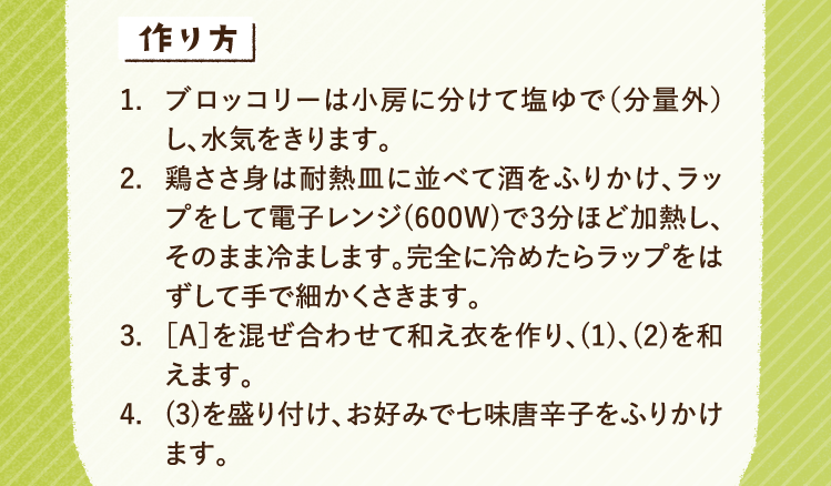 作り方 1.ブロッコリーは小房に分けて塩ゆで（分量外）し、水気をきります。 2.鶏ささ身は耐熱皿に並べて酒をふりかけ、ラップをして電子レンジ(600W)で3分ほど加熱し、そのまま冷まします。完全に冷めたらラップをはずして手で細かくさきます。 3.［A］を混ぜ合わせて和え衣を作り、(1)、(2)を和えます。 4.(3)を盛り付け、お好みで七味唐辛子をふりかけます。