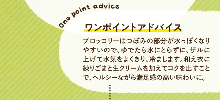 ワンポイントアドバイス ブロッコリーはつぼみの部分が水っぽくなりやすいので、ゆでたら水にとらずに、ザルに上げて水気をよくきり、冷まします。和え衣に練りごまと生クリームを加えてコクを出すことで、ヘルシーながら満足感の高い味わいに。