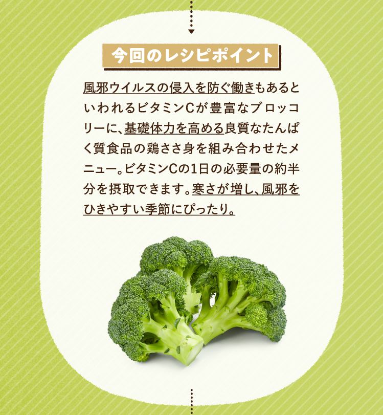 今回のレシピポイント 風邪ウイルスの侵入を防ぐ働きもあるといわれるビタミンCが豊富なブロッコリーに、基礎体力を高める良質なたんぱく質食品の鶏ささ身を組み合わせたメニュー。ビタミンCの1日の必要量の約半分を摂取できます。寒さが増し、風邪をひきやすい季節にぴったり。