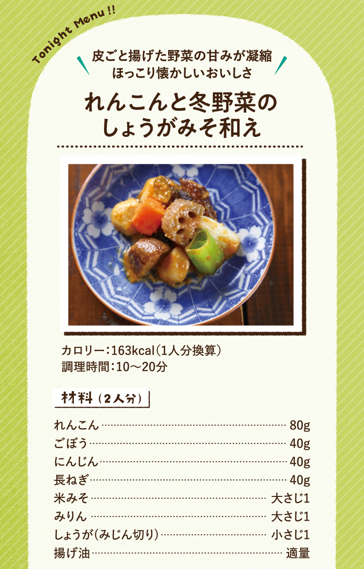 皮ごと揚げた野菜の甘みが凝縮 ほっこり懐かしいおいしさ れんこんと冬野菜のしょうがみそ和え 163kcal（1人分換算） 調理時間：10～20分 材料（2人分）れんこん 80g ごぼう 40g にんじん 40g 長ねぎ 40g 米みそ 大さじ1 みりん 大さじ1 しょうが(みじん切り) 小さじ1 揚げ油 適量