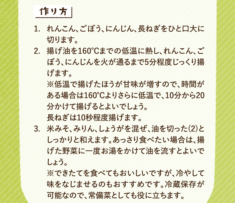 作り方 1.れんこん、ごぼう、にんじん、長ねぎをひと口大に切ります。 2.揚げ油を160℃までの低温に熱し、れんこん、ごぼう、にんじんを火が通るまで5分程度じっくり揚げます。
※低温で揚げたほうが甘味が増すので、時間がある場合は160℃よりさらに低温で、10分から20分かけて揚げるとよいでしょう。長ねぎは10秒程度揚げます。 3.米みそ、みりん、しょうがを混ぜ、油を切った(2)としっかりと和えます。あっさり食べたい場合は、揚げた野菜に一度お湯をかけて油を流すとよいでしょう。※できたてを食べてもおいしいですが、冷やして味をなじませるのもおすすめです。冷蔵保存が可能なので、常備菜としても役に立ちます。