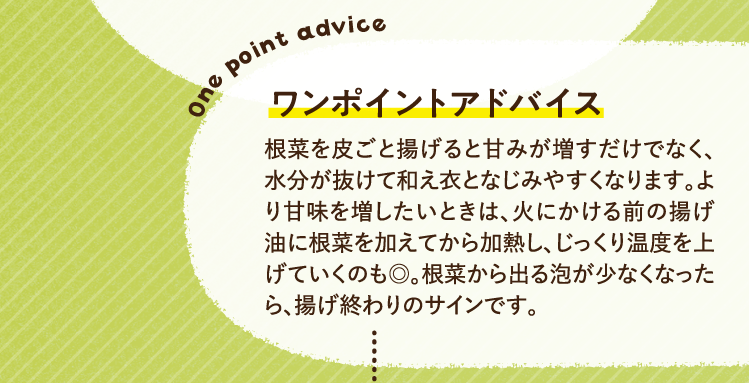 ワンポイントアドバイス 根菜を皮ごと揚げると甘みが増すだけでなく、水分が抜けて和え衣となじみやすくなります。より甘味を増したいときは、火にかける前の揚げ油に根菜を加えてから加熱し、じっくり温度を上げていくのも◎。根菜から出る泡が少なくなったら、揚げ終わりのサインです。