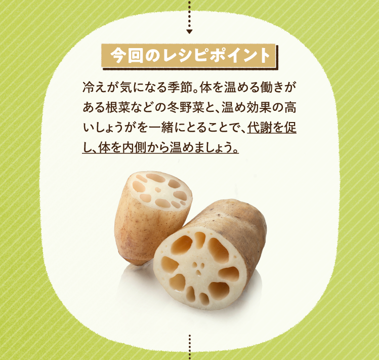 今回のレシピポイント 冷えが気になる季節。体を温める働きがある根菜などの冬野菜と、温め効果の高いしょうがを一緒にとることで、代謝を促し、体を内側から温めましょう。