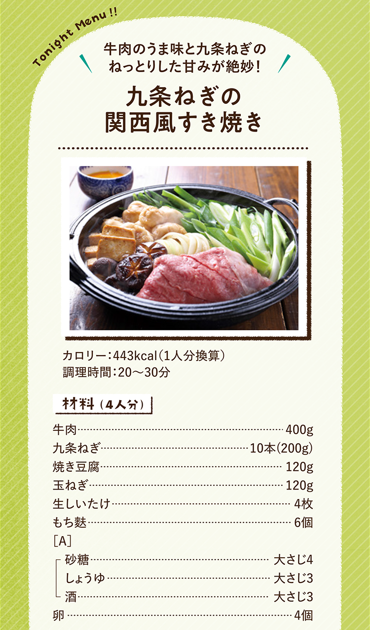 牛肉のうま味と九条ねぎのねっとりした甘みが絶妙！ 九条ねぎの関西風すき焼き 443kcal（1人分換算） 調理時間：20～30分 材料（4人分）牛肉 400g 九条ねぎ 10本(200g) 焼き豆腐 120g 玉ねぎ 120g 生しいたけ 4枚 もち麩 6個 ［A］砂糖 大さじ4 しょうゆ 大さじ3 酒 大さじ3 卵 4個