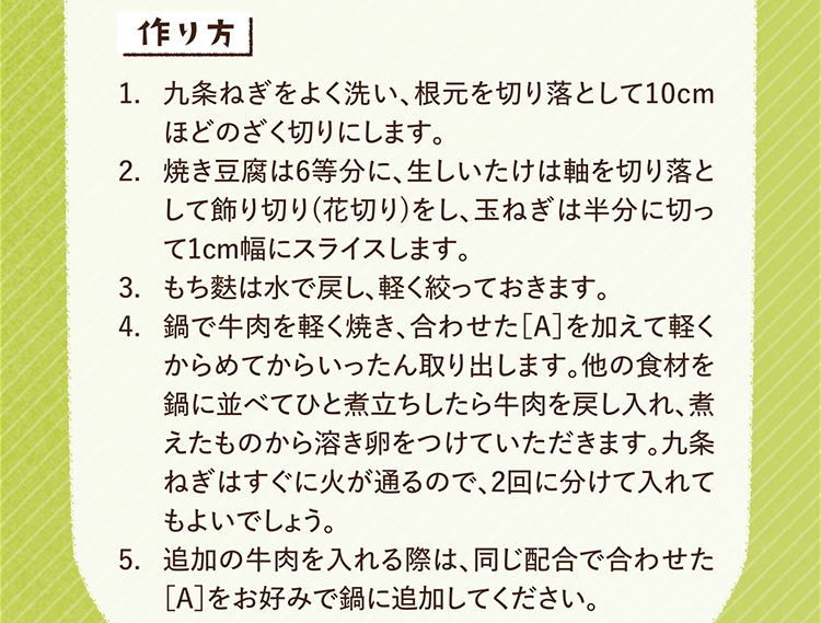 作り方 1.九条ねぎをよく洗い、根元を切り落として10cmほどのざく切りにします。 2.焼き豆腐は6等分に、生しいたけは軸を切り落として飾り切り(花切り)をし、玉ねぎは半分に切って1cm幅にスライスします。 3.もち麩は水で戻し、軽く絞っておきます。 4.鍋で牛肉を軽く焼き、合わせた［A］を加えて軽くからめてからいったん取り出します。他の食材を鍋に並べてひと煮立ちしたら牛肉を戻し入れ、煮えたものから溶き卵をつけていただきます。九条ねぎはすぐに火が通るので、2回に分けて入れてもよいでしょう。 5.追加の牛肉を入れる際は、同じ配合で合わせた［A］をお好みで鍋に追加してください。