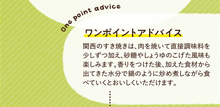 ワンポイントアドバイス 関西のすき焼きは、肉を焼いて直接調味料を少しずつ加え、砂糖やしょうゆのこげた風味も楽しみます。香りをつけた後、加えた食材から出てきた水分で鍋のように炒め煮しながら食べていくとおいしくいただけます。