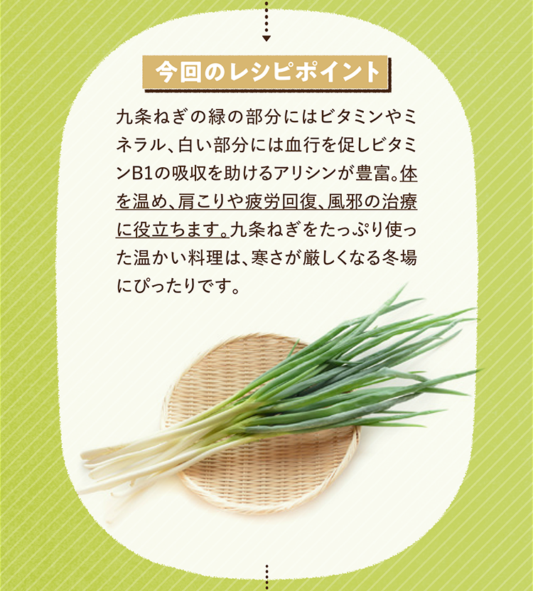 今回のレシピポイント 九条ねぎの緑の部分にはビタミンやミネラル、白い部分には血行を促しビタミンB1の吸収を助けるアリシンが豊富。体を温め、肩こりや疲労回復、風邪の治療に役立ちます。九条ねぎをたっぷり使った温かい料理は、寒さが厳しくなる冬場にぴったりです。