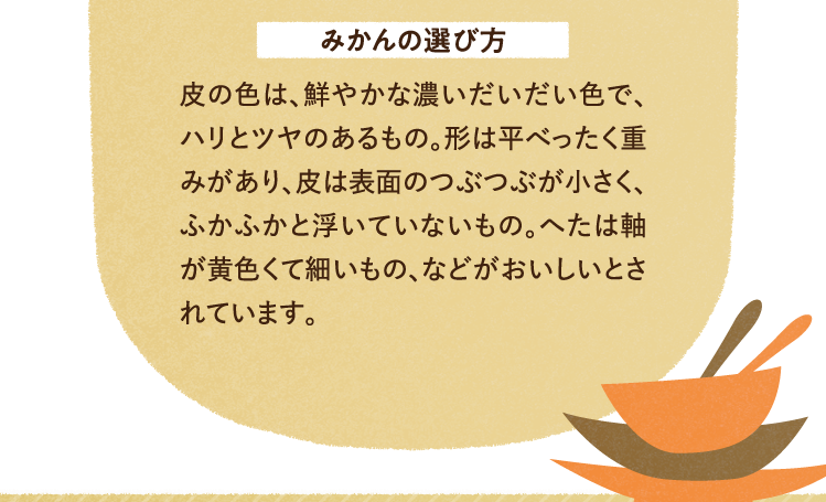 みかんの選び方 皮の色は、鮮やかな濃いだいだい色で、ハリとツヤのあるもの。形は平べったく重みがあり、皮は表面のつぶつぶが小さく、ふかふかと浮いていないもの。へたは軸が黄色くて細いもの、などがおいしいとされています。