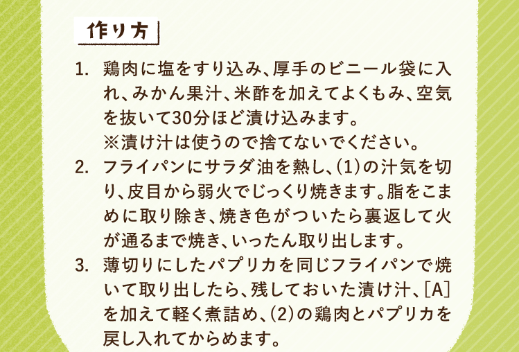 作り方 1.鶏肉に塩をすり込み、厚手のビニール袋に入れ、みかん果汁、米酢を加えてよくもみ、空気を抜いて30分ほど漬け込みます。※漬け汁は使うので捨てないでください。 2.フライパンにサラダ油を熱し、(1)の汁気を切り、皮目から弱火でじっくり焼きます。脂をこまめに取り除き、焼き色がついたら裏返して火が通るまで焼き、いったん取り出します。 3.薄切りにしたパプリカを同じフライパンで焼いて取り出したら、残しておいた漬け汁、［A］を加えて軽く煮詰め、(2)の鶏肉とパプリカを戻し入れてからめます。