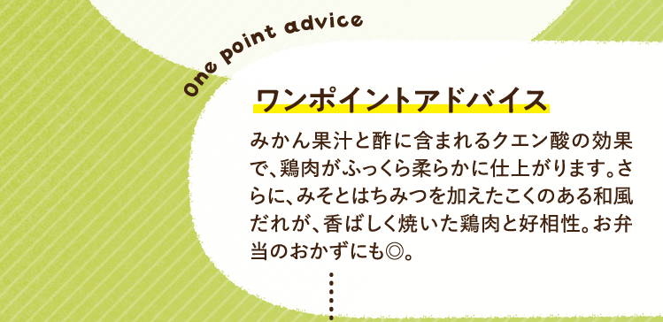 ワンポイントアドバイス みかん果汁と酢に含まれるクエン酸の効果で、鶏肉がふっくら柔らかに仕上がります。さらに、みそとはちみつを加えたこくのある和風だれが、香ばしく焼いた鶏肉と好相性。お弁当のおかずにも◎。