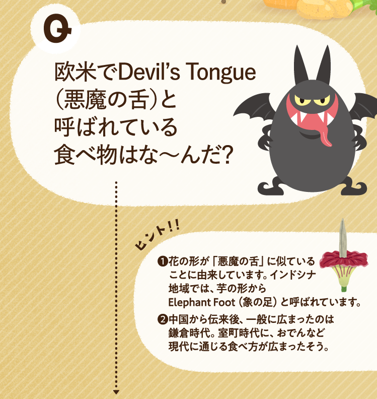 欧米でDevil’s Tongue（悪魔の舌）と呼ばれている食べ物はな～んだ？ ヒントその1 花の形が「悪魔の舌」に似ていることに由来しています。インドシナ地域では、芋の形からElephant Foot（象の足）と呼ばれています。 ヒントその2 中国から伝来後、一般に広まったのは鎌倉時代。室町時代に、おでんなど現代に通じる食べ方が広まったそう。