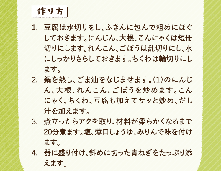 作り方 1.豆腐は水切りをし、ふきんに包んで粗めにほぐしておきます。にんじん、大根、こんにゃくは短冊切りにします。れんこん、ごぼうは乱切りにし、水にしっかりさらしておきます。ちくわは輪切りにします。 2.鍋を熱し、ごま油をなじませます。(1)のにんじん、大根、れんこん、ごぼうを炒めます。こんにゃく、ちくわ、豆腐も加えてサッと炒め、だし汁を加えます。 3.煮立ったらアクを取り、材料が柔らかくなるまで20分煮ます。塩、薄口しょうゆ、みりんで味を付けます。 4.器に盛り付け、斜めに切った青ねぎをたっぷり添えます。
