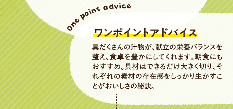 ワンポイントアドバイス 具だくさんの汁物が、献立の栄養バランスを整え、食卓を豊かにしてくれます。朝食にもおすすめ。具材はできるだけ大きく切り、それぞれの素材の存在感をしっかり生かすことがおいしさの秘訣。