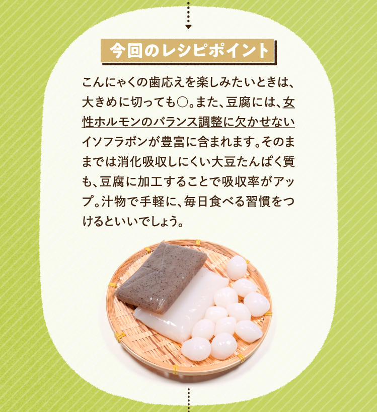 今回のレシピポイント こんにゃくの歯応えを楽しみたいときは、大きめに切っても○。また、豆腐には、女性ホルモンのバランス調整に欠かせないイソフラボンが豊富に含まれます。そのままでは消化吸収しにくい大豆たんぱく質も、豆腐に加工することで吸収率がアップ。汁物で手軽に、毎日食べる習慣をつけるといいでしょう。
