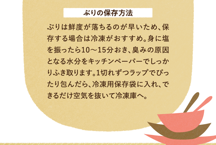 ぶりの保存方法 ぶりは鮮度が落ちるのが早いため、保存する場合は冷凍がおすすめ。身に塩を振ったら10～15分おき、臭みの原因となる水分をキッチンペーパーでしっかりふき取ります。1切れずつラップでぴったり包んだら、冷凍用保存袋に入れ、できるだけ空気を抜いて冷凍庫へ。