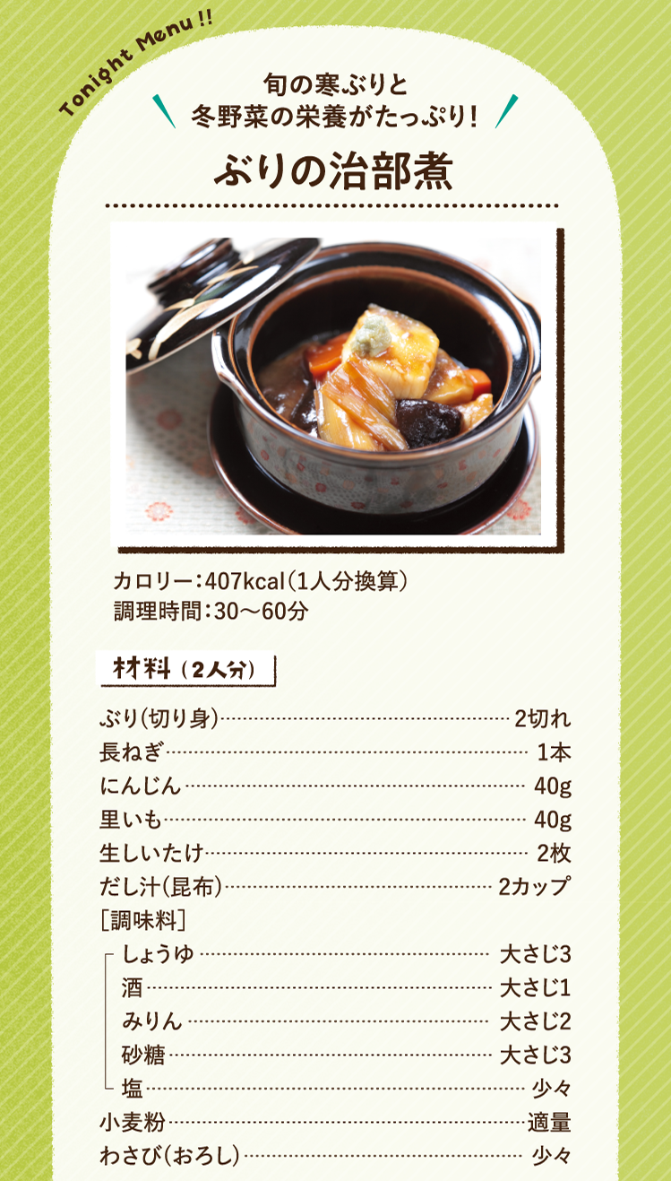 旬の寒ぶりと冬野菜の栄養がたっぷり！ ぶりの治部煮 407kcal（1人分換算） 調理時間：30～60分 材料（2人分）ぶり(切り身) 2切れ 長ねぎ 1本 にんじん 40g 里いも 40g 生しいたけ 2枚 だし汁(昆布) 2カップ ［調味料］しょうゆ 大さじ3 酒 大さじ1 みりん 大さじ2 砂糖 大さじ3 塩 少々 小麦粉 適量 わさび(おろし) 少々