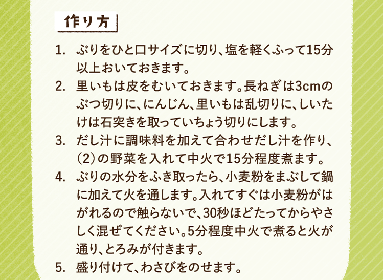 作り方 1.ぶりをひと口サイズに切り、塩を軽くふって15分以上おいておきます。 2.里いもは皮をむいておきます。長ねぎは3cmのぶつ切りに、にんじん、里いもは乱切りに、しいたけは石突きを取っていちょう切りにします。 3.だし汁に調味料を加えて合わせだし汁を作り、（2）の野菜を入れて中火で15分程度煮ます。 4.ぶりの水分をふき取ったら、小麦粉をまぶして鍋に加えて火を通します。入れてすぐは小麦粉がはがれるので触らないで、30秒ほどたってからやさしく混ぜてください。5分程度中火で煮ると火が通り、とろみが付きます。 5.盛り付けて、わさびをのせます。