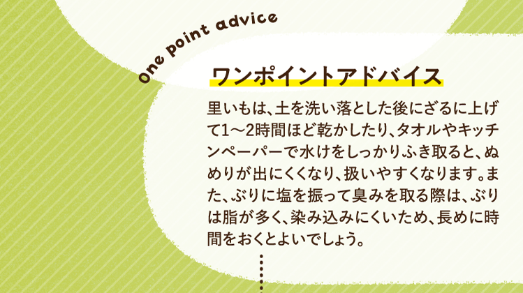 ワンポイントアドバイス 里いもは、土を洗い落とした後にざるに上げて1～2時間ほど乾かしたり、タオルやキッチンペーパーで水けをしっかりふき取ると、ぬめりが出にくくなり、扱いやすくなります。また、ぶりに塩を振って臭みを取る際は、ぶりは脂が多く、染み込みにくいため、長めに時間をおくとよいでしょう。