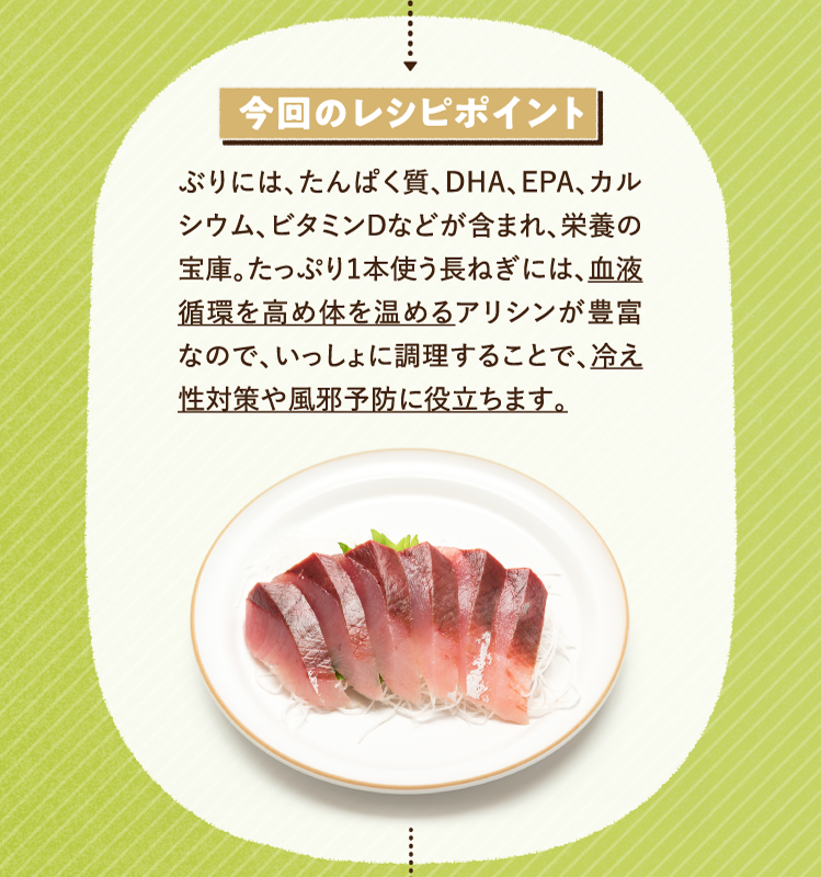 今回のレシピポイント ぶりには、たんぱく質、DHA、EPA、カルシウム、ビタミンDなどが含まれ、栄養の宝庫。たっぷり１本使う長ねぎには、血液循環を高め体を温めるアリシンが豊富なので、いっしょに調理することで、冷え性対策や風邪予防に役立ちます。