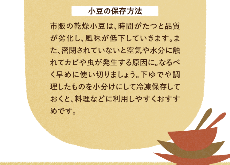 小豆の保存方法 市販の乾燥小豆は、時間がたつと品質が劣化し、風味が低下していきます。また、密閉されていないと空気や水分に触れてカビや虫が発生する原因に。なるべく早めに使い切りましょう。下ゆでや調理したものを小分けにして冷凍保存しておくと、料理などに利用しやすくおすすめです。