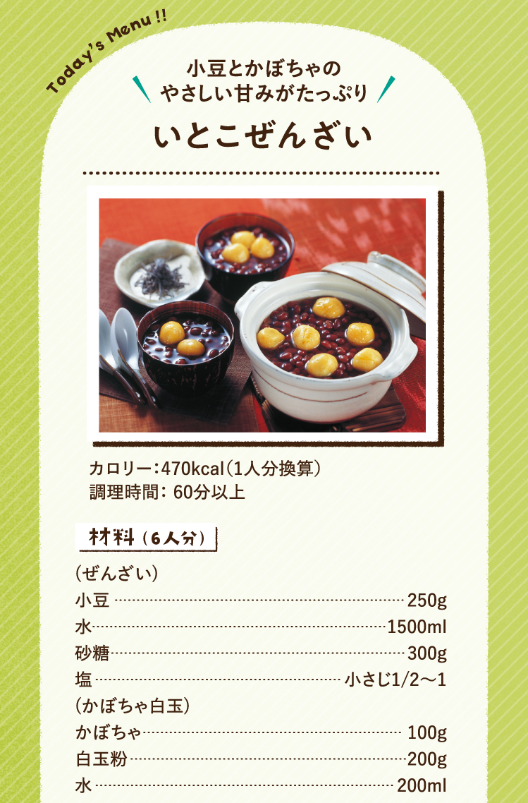 小豆とかぼちゃのやさしい甘みがたっぷり いとこぜんざい 470kcal（1人分換算） 調理時間：60分以上 材料（6人分）(ぜんざい) 小豆 250g 水 1500ml 砂糖 300g 塩 小さじ1/2〜1 (かぼちゃ白玉) かぼちゃ 100g 白玉粉 200g 水 200ml