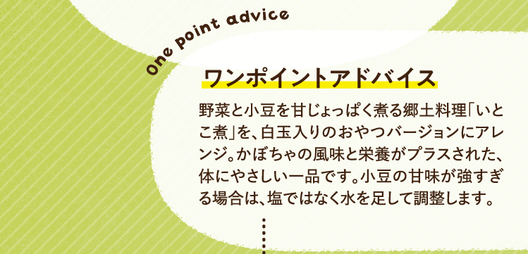 ワンポイントアドバイス 野菜と小豆を甘じょっぱく煮る郷土料理「いとこ煮」を、白玉入りのおやつバージョンにアレンジ。かぼちゃの風味と栄養がプラスされた、体にやさしい一品です。小豆の甘味が強すぎる場合は、塩ではなく水を足して調整します。