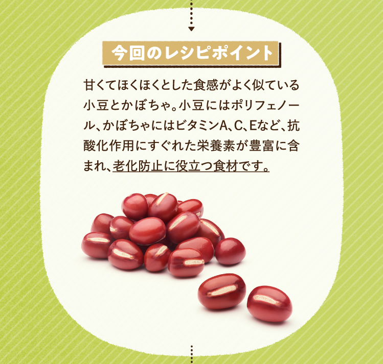 今回のレシピポイント 甘くてほくほくとした食感がよく似ている小豆とかぼちゃ。小豆にはポリフェノール、かぼちゃにはビタミンA、C、Eなど、抗酸化作用にすぐれた栄養素が豊富に含まれ、老化防止に役立つ食材です。
